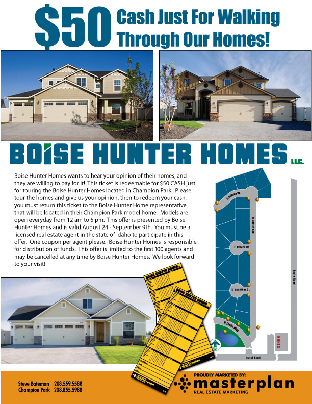 Boise Hunter Homes wants to hear your opinion of their homes, and they
are willing to pay for it!  This ticket is redeemable for $50 CASH just for
touring the Boise Hunter Homes located in Champion Park.  Please tour the
homes and give us your opinion, then to redeem your cash, you must return
this ticket to the Boise Hunter Home representative that will be located
in their Champion Park model home.  Models are open everyday from 12 am to
5 pm.  This offer is presented by Boise Hunter Homes and is valid August 24
- September 9th.  You must be a licensed real estate agent in the state of
Idaho to participate in this offer.  One coupon per agent please.  Boise
Hunter Homes is responsible for distribution of funds.  This offer is
limited to the first 100 agents and may be cancelled at any time by Boise
Hunter Homes.  We look forward to your visit!
    
Contact Masterplan Real Estate Marketing. - 208.855.5988